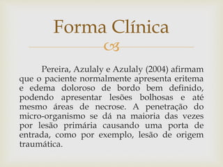 
Pereira, Azulaly e Azulaly (2004) afirmam
que o paciente normalmente apresenta eritema
e edema doloroso de bordo bem definido,
podendo apresentar lesões bolhosas e até
mesmo áreas de necrose. A penetração do
micro-organismo se dá na maioria das vezes
por lesão primária causando uma porta de
entrada, como por exemplo, lesão de origem
traumática.
Forma Clínica
 