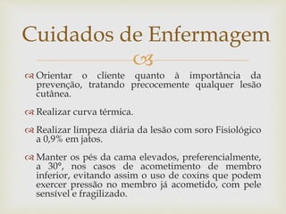 
 Orientar o cliente quanto à importância da
prevenção, tratando precocemente qualquer lesão
cutânea.
 Realizar curva térmica.
 Realizar limpeza diária da lesão com soro Fisiológico
a 0,9% em jatos.
 Manter os pés da cama elevados, preferencialmente,
a 30°, nos casos de acometimento de membro
inferior, evitando assim o uso de coxins que podem
exercer pressão no membro já acometido, com pele
sensível e fragilizado.
Cuidados de Enfermagem
 