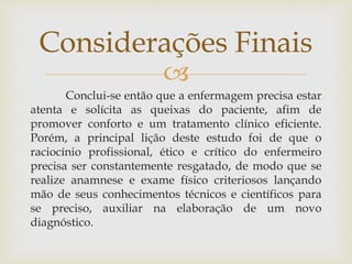 
Conclui-se então que a enfermagem precisa estar
atenta e solícita as queixas do paciente, afim de
promover conforto e um tratamento clínico eficiente.
Porém, a principal lição deste estudo foi de que o
raciocínio profissional, ético e crítico do enfermeiro
precisa ser constantemente resgatado, de modo que se
realize anamnese e exame físico criteriosos lançando
mão de seus conhecimentos técnicos e científicos para
se preciso, auxiliar na elaboração de um novo
diagnóstico.
Considerações Finais
 