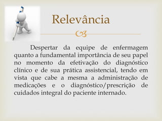 
Despertar da equipe de enfermagem
quanto a fundamental importância de seu papel
no momento da efetivação do diagnóstico
clínico e de sua prática assistencial, tendo em
vista que cabe a mesma a administração de
medicações e o diagnóstico/prescrição de
cuidados integral do paciente internado.
Relevância
 