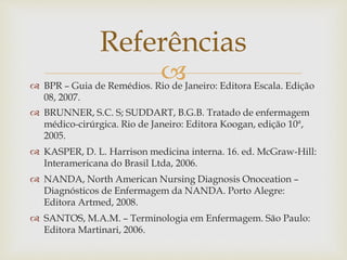  BPR – Guia de Remédios. Rio de Janeiro: Editora Escala. Edição
08, 2007.
 BRUNNER, S.C. S; SUDDART, B.G.B. Tratado de enfermagem
médico-cirúrgica. Rio de Janeiro: Editora Koogan, edição 10ª,
2005.
 KASPER, D. L. Harrison medicina interna. 16. ed. McGraw-Hill:
Interamericana do Brasil Ltda, 2006.
 NANDA, North American Nursing Diagnosis Onoceation –
Diagnósticos de Enfermagem da NANDA. Porto Alegre:
Editora Artmed, 2008.
 SANTOS, M.A.M. – Terminologia em Enfermagem. São Paulo:
Editora Martinari, 2006.
Referências
 