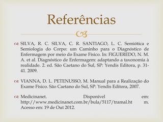 
 SILVA, R. C. SILVA, C. R. SANTIAGO, L. C. Semiótica e
Semiologia do Corpo: um Caminho para o Diagnóstico de
Enfermagem por meio do Exame Físico. In: FIGUEREDO, N. M.
A. et al. Diagnóstico de Enfermagem: adaptando a taxonomia à
realidade. 2. ed. São Caetano do Sul, SP: Yendis Editora, p. 31-
41. 2009.
 VIANNA, D. L. PETENUSSO, M. Manual para a Realização do
Exame Físico. São Caetano do Sul, SP: Yendis Editora, 2007.
 Medicinanet. Disponível em:
http://www.medicinanet.com.br/bula/5117/tramal.ht m.
Acesso em: 19 de Out 2012.
Referências
 