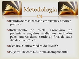 
Estudo de caso baseado em vivências teórico-
práticas.
Instrumento de coleta: Prontuário do
paciente e registros avaliativos realizados
pelos autores deste estudo ao final de cada
dia de aula prática.
Cenário: Clínica Médica do HMRO.
Sujeito: Paciente D.V. e sua acompanhante.
Metodologia
 