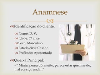 
Identificação do cliente:
 Nome: D. V.
 Idade: 57 anos
 Sexo: Masculino
 Estado civil: Casado
 Profissão: Aposentado
Queixa Principal:
- '' Minha perna dói muito, parece estar queimando,
mal consigo andar.''
Anamnese
 