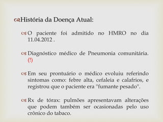 História da Doença Atual:
 O paciente foi admitido no HMRO no dia
11.04.2012 .
 Diagnóstico médico de Pneumonia comunitária.
(!)
 Em seu prontuário o médico evoluiu referindo
sintomas como: febre alta, cefaleia e calafrios, e
registrou que o paciente era ''fumante pesado''.
 Rx de tórax: pulmões apresentavam alterações
que podem também ser ocasionadas pelo uso
crônico do tabaco.
 