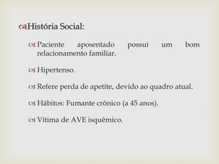 História Social:
 Paciente aposentado possui um bom
relacionamento familiar.
 Hipertenso.
 Refere perda de apetite, devido ao quadro atual.
 Hábitos: Fumante crônico (a 45 anos).
 Vítima de AVE isquêmico.
 