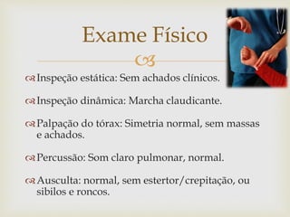 
Inspeção estática: Sem achados clínicos.
Inspeção dinâmica: Marcha claudicante.
Palpação do tórax: Simetria normal, sem massas
e achados.
Percussão: Som claro pulmonar, normal.
Ausculta: normal, sem estertor/crepitação, ou
sibilos e roncos.
Exame Físico
 