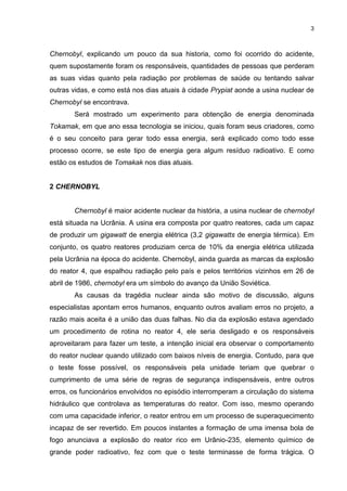 3
Chernobyl, explicando um pouco da sua historia, como foi ocorrido do acidente,
quem supostamente foram os responsáveis, quantidades de pessoas que perderam
as suas vidas quanto pela radiação por problemas de saúde ou tentando salvar
outras vidas, e como está nos dias atuais à cidade Prypiat aonde a usina nuclear de
Chernobyl se encontrava.
Será mostrado um experimento para obtenção de energia denominada
Tokamak, em que ano essa tecnologia se iniciou, quais foram seus criadores, como
é o seu conceito para gerar todo essa energia, será explicado como todo esse
processo ocorre, se este tipo de energia gera algum resíduo radioativo. E como
estão os estudos de Tomakak nos dias atuais.
2 CHERNOBYL
Chernobyl é maior acidente nuclear da história, a usina nuclear de chernobyl
está situada na Ucrânia. A usina era composta por quatro reatores, cada um capaz
de produzir um gigawatt de energia elétrica (3,2 gigawatts de energia térmica). Em
conjunto, os quatro reatores produziam cerca de 10% da energia elétrica utilizada
pela Ucrânia na época do acidente. Chernobyl, ainda guarda as marcas da explosão
do reator 4, que espalhou radiação pelo país e pelos territórios vizinhos em 26 de
abril de 1986, chernobyl era um símbolo do avanço da União Soviética.
As causas da tragédia nuclear ainda são motivo de discussão, alguns
especialistas apontam erros humanos, enquanto outros avaliam erros no projeto, a
razão mais aceita é a união das duas falhas. No dia da explosão estava agendado
um procedimento de rotina no reator 4, ele seria desligado e os responsáveis
aproveitaram para fazer um teste, a intenção inicial era observar o comportamento
do reator nuclear quando utilizado com baixos níveis de energia. Contudo, para que
o teste fosse possível, os responsáveis pela unidade teriam que quebrar o
cumprimento de uma série de regras de segurança indispensáveis, entre outros
erros, os funcionários envolvidos no episódio interromperam a circulação do sistema
hidráulico que controlava as temperaturas do reator. Com isso, mesmo operando
com uma capacidade inferior, o reator entrou em um processo de superaquecimento
incapaz de ser revertido. Em poucos instantes a formação de uma imensa bola de
fogo anunciava a explosão do reator rico em Urânio-235, elemento químico de
grande poder radioativo, fez com que o teste terminasse de forma trágica. O
 