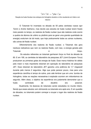 6
2
1H + 3
1H → 4
2He + 1
0n.
Reação da fusão Nuclear dos isótopos de hidrogênio deutério e trítio resultando em Helio e em
nêutron
O Tokamak foi inventado na década de 50 pelos cientistas russos Igor
Tamm e Andrei Sakharov, mas devido aos estudos de fusão nuclear terem ficado
meio parado no tempo, os reatores de fissão nuclear (que são reatores onde ocorre
a quebra de átomos de urânio ou plutônio para se gerar uma grande quantidade de
energia) evoluíram de tal modo, que hoje praticamente todas as usinas nucleares,
são usinas de fissão nuclear.
Diferentemente dos reatores de fissão nuclear, o Tokamak não gera
resíduos radioativos que nem os reatores fissão, com isso, a energia gerada pelo
Tokamak é limpo.
Os estudos referentes ao tokamak ganharam força no final da década de
80. E em 199, os cientistas do laboratório de pesquisas JET (Joint European Torus)
produziram as primeiras gotas de energia de fusão. Esse marco histórico foi obtido
pelo maior e mais importante tokamak em operação do laboratório de pesquisas
JET. Esse tokamak do laboratório JET garantiu uma potência de 1,7 megawatt
durante pelo menos 2 segundos. Algo que pode parecer pouco, mas para uma
experiência científica é tempo de sobra, pois vale lembrar que em uma bomba de
hidrogênio, todas as reações necessárias à explosão ocorrem em milionésimos de
segundo. Além disso, o objetivo da experiência era justamente demonstrar que a
fusão controlada de deutério era possível.
Atualmente, há dezenas de tokamaks sendo estudados no mundo inteiro.
Sendo que esses estudos vem otimizando os tokamaks ano após ano. E em questão
de décadas, os tokamaks podem começar a ocupar o lugar dos reatores de fissão
nuclear.
 