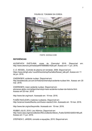 7
FIGURA 02: TOKAMAK DA COREIA
FONTE: GOOGLE.COM
REFERÊNCIAS
ALEXIEVICH SVETLANA, vozes de Chernobyl 2016. Disponível em:
http://www.elsinore.pt/media/pdf/9789898831828.pdf. Acesso em 11 jun. 2016.
C. E. KESSEL, Controle de plasma em tomakak, 2006. Disponível em:
https://www.lehigh.edu/~eus204/workshop/fcw/talks/Kessel_talk.pdf. Acesso em 11
de jun. 2016.
CHERNOBYL acidente nuclear. Disponível em:
http://brasilescola.uol.com.br/historia/chernobyl-acidente-nuclear.htm. Acesso em 20
mar. 2016.
CHERNOBYL maior acidente nuclear. Disponível em:
educacao.globo.com/artigo/chernobyl-maior-acidente-nuclear-da-historia.html.
Acesso em 20 mar. 2016.
http://www.iter.org/mach. Acessado em 19 mar. 2016.
FUSÃO NUCLEAR e reatores nucleares. Disponível em:
http://science.howstuffworks.com/fusion-reactor3.htm. Acessado em 19 mar. 2016.
http://www.iter.org/sci/beyondite. Acessado em 19 mar. 2016.
RUBBO JULIO, 2016. Lixo Atômico. Disponível em:
http://www.iaea.org/inis/collection/NCLCollectionStore/_Public/32/003/32003188.pdf.
Acesso em 11 jun. 2016.
STEPHEN C. JARDIN, conceito e equações, 2010. Disponível em:
 