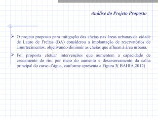 Análise do Projeto Proposto
 O projeto proposto para mitigação das cheias nas áreas urbanas da cidade
de Lauro de Freitas (BA) considerou a implantação de reservatórios de
amortecimentos, objetivando diminuir as cheias que afluem à área urbana.
 Foi proposta efetuar intervenções que aumentem a capacidade de
escoamento do rio, por meio do aumento e desassoreamento da calha
principal do curso d’água, conforme apresenta a Figura 3( BAHIA,2012).
 
