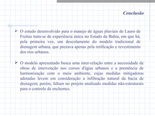 Conclusão
 O estudo desenvolvido para o manejo de águas pluviais de Lauro de
Freitas trata-se de experiência única no Estado da Bahia, em que há,
pela primeira vez, um descolamento do modelo tradicional de
drenagem urbana, que prezava apenas pela retificação e revestimento
dos rios urbanos.
 O modelo apresentado busca uma inter-relação entre a necessidade de
obras de intervenção nos cursos d'água urbanos e a premência de
harmonização com o meio ambiente, cujas medidas mitigadoras
adotadas levem em consideração a infiltração natural da bacia de
drenagem; porém, faltam no projeto analisado medidas não-estruturais
para o controle de enchentes.
 