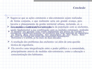 Conclusão
 Sugere-se que as ações estruturais e não-estruturais sejam realizadas
de forma conjunta, o que realmente seria um grande avanço, pois
haveria o planejamento da gestão territorial urbana, incluindo, aí, o
saneamento, a mobilidade e a habitação.
 O modelo em questão vem sendo implantado em países da Europa e,
no Brasil, mais precisamente, nos municípios de São Paulo, Belo
Horizonte e Curitiba, já há mais de duas décadas.
 A resolução dos problemas das enchentes vai além de uma questão
técnica de engenharia.
 Ela envolve uma integralização entre o poder público e a comunidade,
principalmente através de medidas não-estruturais, como a educação e
conscientização dos habitantes.
 Tais medidas visam à melhor convivência da população com as enchentes,
sendo fundamental a sua combinação com as medidas estruturais, podendo
minimizar, significativamente, os prejuízos que hoje ocorrem no município
de Lauro de Freitas por conta das recorrentes inundações.
 