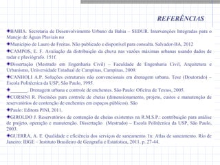 REFERÊNCIAS
BAHIA. Secretaria de Desenvolvimento Urbano da Bahia – SEDUR. Intervenções Integradas para o
Manejo de Águas Pluviais no
Município de Lauro de Freitas. Não publicado e disponível para consulta. Salvador-BA, 2012
CAMPOS, E. F. Avaliação da distribuição da chuva nas vazões máximas urbanas usando dados de
radar e pluviógrafo. 151f.
Dissertação (Mestrado em Engenharia Civil) – Faculdade de Engenharia Civil, Arquitetura e
Urbanismo, Universidade Estadual de Campinas, Campinas, 2009.
CANHOLI A.P. Soluções estruturais não convencionais em drenagem urbana. Tese (Doutorado) –
Escola Politécnica da USP, São Paulo, 1995.
_______. Drenagem urbana e controle de enchentes. São Paulo: Oficina de Textos, 2005.
CORSINI R. Piscinões para controle de cheias (dimensionamento, projeto, custos e manutenção de
reservatórios de contenção de enchentes em espaços públicos). São
Paulo: Editora PINI, 2011.
GIROLDO J. Reservatórios de contenção de cheias existentes na R.M.S.P.: contribuição para análise
de projeto, operação e manutenção. Dissertação (Mestrado) – Escola Politécnica da USP, São Paulo,
2003.
GUERRA, A. E. Qualidade e eficiência dos serviços de saneamento. In: Atlas de saneamento. Rio de
Janeiro: IBGE – Instituto Brasileiro de Geografia e Estatística, 2011. p. 27-44.
 