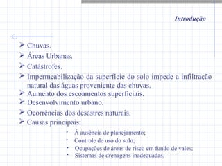 Introdução
 Chuvas.
 Catástrofes.
 Áreas Urbanas.
 Impermeabilização da superfície do solo impede a infiltração
natural das águas proveniente das chuvas.
 Aumento dos escoamentos superficiais.
 Desenvolvimento urbano.
 Ocorrências dos desastres naturais.
 Causas principais:
 Á ausência de planejamento;
 Controle de uso do solo;
 Ocupações de áreas de risco em fundo de vales;
 Sistemas de drenagens inadequadas.
 