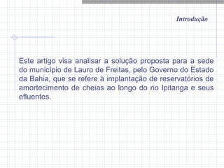 Introdução
Este artigo visa analisar a solução proposta para a sede
do município de Lauro de Freitas, pelo Governo do Estado
da Bahia, que se refere à implantação de reservatórios de
amortecimento de cheias ao longo do rio Ipitanga e seus
efluentes.
 