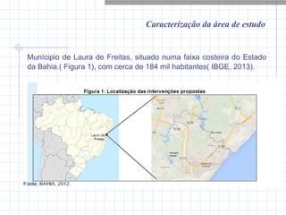 Caracterização da área de estudo
Munícipio de Laura de Freitas, situado numa faixa costeira do Estado
da Bahia.( Figura 1), com cerca de 184 mil habitantes( IBGE, 2013).
 