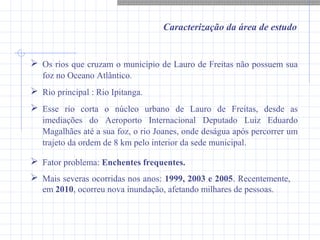 Caracterização da área de estudo
 Os rios que cruzam o município de Lauro de Freitas não possuem sua
foz no Oceano Atlântico.
 Rio principal : Rio Ipitanga.
 Esse rio corta o núcleo urbano de Lauro de Freitas, desde as
imediações do Aeroporto Internacional Deputado Luiz Eduardo
Magalhães até a sua foz, o rio Joanes, onde deságua após percorrer um
trajeto da ordem de 8 km pelo interior da sede municipal.
 Fator problema: Enchentes frequentes.
 Mais severas ocorridas nos anos: 1999, 2003 e 2005. Recentemente,
em 2010, ocorreu nova inundação, afetando milhares de pessoas.
 
