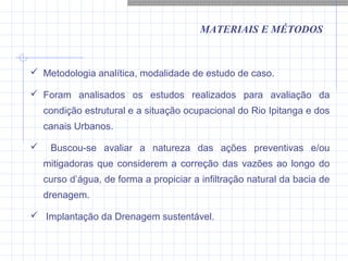 MATERIAIS E MÉTODOS
 Metodologia analítica, modalidade de estudo de caso.
 Foram analisados os estudos realizados para avaliação da
condição estrutural e a situação ocupacional do Rio Ipitanga e dos
canais Urbanos.
 Buscou-se avaliar a natureza das ações preventivas e/ou
mitigadoras que considerem a correção das vazões ao longo do
curso d’água, de forma a propiciar a infiltração natural da bacia de
drenagem.
 Implantação da Drenagem sustentável.
 