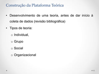 Construção da Plataforma Teórica
• Desenvolvimento de uma teoria, antes de dar início à
coleta de dados (revisão bibliográfica)
• Tipos de teoria:
o Individual,
o Grupo
o Social
o Organizacional
10
 