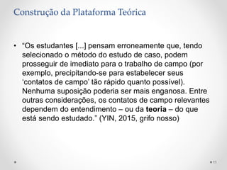Construção da Plataforma Teórica
• “Os estudantes [...] pensam erroneamente que, tendo
selecionado o método do estudo de caso, podem
prosseguir de imediato para o trabalho de campo (por
exemplo, precipitando-se para estabelecer seus
‘contatos de campo’ tão rápido quanto possível).
Nenhuma suposição poderia ser mais enganosa. Entre
outras considerações, os contatos de campo relevantes
dependem do entendimento – ou da teoria – do que
está sendo estudado.” (YIN, 2015, grifo nosso)
11
 