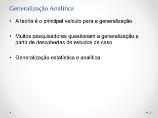 Generalização Analítica
• A teoria é o principal veículo para a generalização
• Muitos pesquisadores questionam a generalização a
partir de descobertas de estudos de caso
• Generalização estatística e analítica
12
 