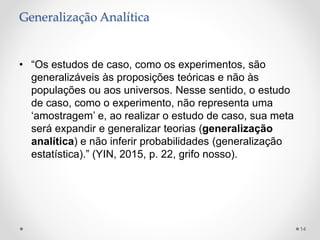 Generalização Analítica
• “Os estudos de caso, como os experimentos, são
generalizáveis às proposições teóricas e não às
populações ou aos universos. Nesse sentido, o estudo
de caso, como o experimento, não representa uma
‘amostragem’ e, ao realizar o estudo de caso, sua meta
será expandir e generalizar teorias (generalização
analítica) e não inferir probabilidades (generalização
estatística).” (YIN, 2015, p. 22, grifo nosso).
14
 