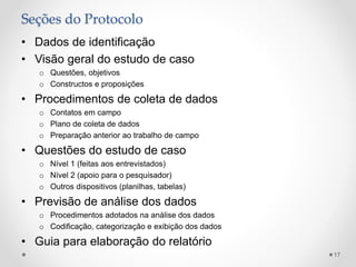 Seções do Protocolo
• Dados de identificação
• Visão geral do estudo de caso
o Questões, objetivos
o Constructos e proposições
• Procedimentos de coleta de dados
o Contatos em campo
o Plano de coleta de dados
o Preparação anterior ao trabalho de campo
• Questões do estudo de caso
o Nível 1 (feitas aos entrevistados)
o Nível 2 (apoio para o pesquisador)
o Outros dispositivos (planilhas, tabelas)
• Previsão de análise dos dados
o Procedimentos adotados na análise dos dados
o Codificação, categorização e exibição dos dados
• Guia para elaboração do relatório
17
 