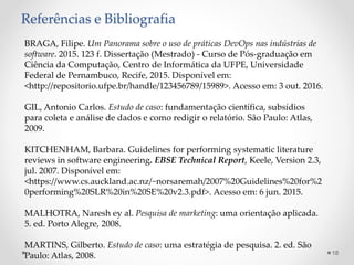 Referências e Bibliografia
BRAGA, Filipe. Um Panorama sobre o uso de práticas DevOps nas indústrias de
software. 2015. 123 f. Dissertação (Mestrado) - Curso de Pós-graduação em
Ciência da Computação, Centro de Informática da UFPE, Universidade
Federal de Pernambuco, Recife, 2015. Disponível em:
<http://repositorio.ufpe.br/handle/123456789/15989>. Acesso em: 3 out. 2016.
GIL, Antonio Carlos. Estudo de caso: fundamentação científica, subsídios
para coleta e análise de dados e como redigir o relatório. São Paulo: Atlas,
2009.
KITCHENHAM, Barbara. Guidelines for performing systematic literature
reviews in software engineering. EBSE Technical Report, Keele, Version 2.3,
jul. 2007. Disponível em:
<https://www.cs.auckland.ac.nz/~norsaremah/2007%20Guidelines%20for%2
0performing%20SLR%20in%20SE%20v2.3.pdf>. Acesso em: 6 jun. 2015.
MALHOTRA, Naresh ey al. Pesquisa de marketing: uma orientação aplicada.
5. ed. Porto Alegre, 2008.
MARTINS, Gilberto. Estudo de caso: uma estratégia de pesquisa. 2. ed. São
Paulo: Atlas, 2008. 18
 