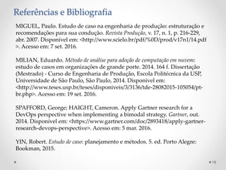 Referências e Bibliografia
MIGUEL, Paulo. Estudo de caso na engenharia de produção: estruturação e
recomendações para sua condução. Revista Produção, v. 17, n. 1, p. 216-229,
abr. 2007. Disponível em: <http://www.scielo.br/pdf/%0D/prod/v17n1/14.pdf
>. Acesso em: 7 set. 2016.
MILIAN, Eduardo. Método de análise para adoção de computação em nuvem:
estudo de casos em organizações de grande porte. 2014. 164 f. Dissertação
(Mestrado) - Curso de Engenharia de Produção, Escola Politécnica da USP,
Universidade de São Paulo, São Paulo, 2014. Disponível em:
<http://www.teses.usp.br/teses/disponiveis/3/3136/tde-28082015-105054/pt-
br.php>. Acesso em: 19 set. 2016.
SPAFFORD, George; HAIGHT, Cameron. Apply Gartner research for a
DevOps perspective when implementing a bimodal strategy. Gartner, out.
2014. Disponível em: <https://www.gartner.com/doc/2893418/apply-gartner-
research-devops-perspective>. Acesso em: 5 mar. 2016.
YIN, Robert. Estudo de caso: planejamento e métodos. 5. ed. Porto Alegre:
Bookman, 2015.
19
 