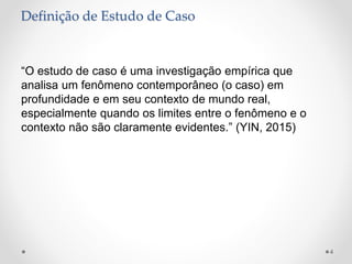 Definição de Estudo de Caso
“O estudo de caso é uma investigação empírica que
analisa um fenômeno contemporâneo (o caso) em
profundidade e em seu contexto de mundo real,
especialmente quando os limites entre o fenômeno e o
contexto não são claramente evidentes.” (YIN, 2015)
4
 