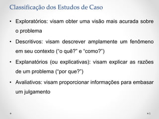 Classificação dos Estudos de Caso
• Exploratórios: visam obter uma visão mais acurada sobre
o problema
• Descritivos: visam descrever amplamente um fenômeno
em seu contexto (“o quê?” e “como?”)
• Explanatórios (ou explicativas): visam explicar as razões
de um problema (“por que?”)
• Avaliativos: visam proporcionar informações para embasar
um julgamento
5
 