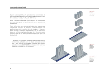 98
COMPOSIÇÃO VOLUMÉTRICA
O plano urbano permitiu um aproveitamento extraordinário do
solo possibilitando a construção de quarenta e duas vezes (42x) a
dimensão do terreno e uma altura de 150 metros.
Assim, o projeto da edificação buscou explorar ao máximo estas
premissas, alcançando um aproveitamento e um adensamento
elevadíssimos.
É um edifício com uma volumetria singular, que expressa sua
complexidade por meio de elementos e relações simples: um
grande embasamento monolítico de onde se erguem e se apoiam
blocos regulares e uniformes de geometrias puras, tal como vários
pequenos edifícios empilhados cada qual com diferentes usos e
programas que não se diferenciam externamente [ver fig.D113m
D114 e D115].
“ decidimos que estávamos confiantes na escultura do edifício,
simplesmente ao tratá-lo como um objeto ao invés de um edi-
fício. “ Rem Koolhaas 2013 (Dezeen. Disponivel em: <https://
www.dezeen.com/2013/11/27/de-rotterdam-rem-koolhaas-
transcript/> Acessodo em: 10 março 2017)
|figura D113|
diagrama
decomposicão
volumetrica
|figura D114|
diagrama
composicão
volumetrica
frente rio
|figura D115|
diagrama
composicão
volumetrica
frente rua
 