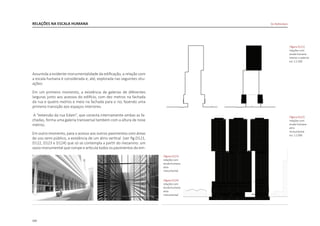 102
RELAÇÕES NA ESCALA HUMANA
Assumida a evidente monumentalidade da edificação, a relação com
a escala humana é considerada e, até, explorada nas seguintes situ-
ações:
Em um primeiro momento, a existência de galerias de diferentes
larguras junto aos acessos do edifício, com dez metros na fachada
da rua e quatro metros e meio na fachada para o rio, fazendo uma
primeira transição aos espaços interiores.
A “extensão da rua Edam”, que conecta internamente ambas as fa-
chadas, forma uma galeria transversal também com a altura de nove
metros.
Em outro momento, para o acesso aos outros pavimentos com áreas
de uso semi-público, a existência de um átrio vertical [ver fig.D121,
D122, D123 e D124] que só se contempla a partir do mezanino: um
vazio monumental que rompe e articula todos os pavimentos do em-
De Rotterdam
|figura D121|
relações com
escala humana
interior e exterior
esc 1:2.500
|figura D122|
relações com
escala humana
atrio
monumental
esc 1:2.000
|figura D124|
relações com
escala humana
atrio
monumental
|figura D123|
relações com
escala humana
atrio
monumental
 