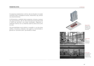 107
PERIMETRO ATIVO De Rotterdam
Os programas estabelecidos no térreo, são de utilização e circulação
constantes (halls e recepções de acesso, restaurantes, loja, acessos
aos estacionamentos).
Os fechamentos e vedações destes programas, inclusive os acessos
aos estacionamentos, são em vidro translúcido [ver fig.D138, D139
e D140] que permitem uma ampla visualização, integrando os
ambientes internos com os ambientes externos tanto de dia como
de noite.
Esta permeabilidade visual melhora a ocupação e o uso das áreas
públicas, tornando-as ambientes mais seguros e movimentados e
gerando um “perímetro ativo” que beneficia a cidade.
|figura D138|
perimetro ativo
programas com
usos e fachadas
translúcidas
|figura D139|
foto
vedação com
transparencia
do hall hotel
|figura D140|
foto vedação com
transparencia o
térreo de todo
edifício dia e noite
 
