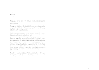9
Abstract
The purpose of this tesis is the study of mixed-use buildings within
urban contexts.
Through the selection and analysis of reference works already built, it
was possible to value the relationships and performance of this type
of building in its respective context.
These analyzes were focused on four cases of different characteris-
tics, scales, volumetrics, contexts and uses.
Supported by graphic representation methods, the following criteria
were approached: the relationship of buildings with their urban con-
text; the relation of their spaces to the human scale; the criteria of
volumetric composition; the way they were inserted on site; the ar-
ticulations produced; the relation between their perimeters and the
spaces of public domain; as well as other aspects that were relevant
to the research.
Therefore, it was intended to analyze the potentialities and the func-
tioning of the so defined mixed-use buildings.
 