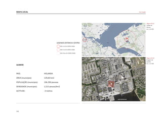 124
MAPA LOCAL
|figura D212|
Cidade de
Almere
esc 1:20.000
|figura D213|
Imagem de
Satelite
esc 1:12.500
De Citadel
ALMERE
CENTRUM
LAGO WEERWATER
ALMERE
PAÍS:				HOLANDA
ÁREA (município):		 129,60 km2	
POPULAÇÃO (município):	 196.290 pessoas
DENSIDADE (município):	 1,515 pessoa/km2
ALTITUDE:			 -3 metros
 