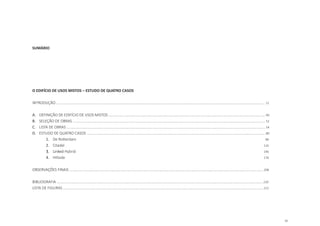 11
SUMÁRIO
O EDIFÍCIO DE USOS MISTOS – ESTUDO DE QUATRO CASOS
INTRODUÇÃO ............................................................................................................................................................................................................. 12
A.	 DEFINIÇÃO DE EDIFÍCIO DE USOS MISTOS ......................................................................................................................................................... 40
B.	 SELEÇÃO DE OBRAS ............................................................................................................................................................................................ 52
C.	 LISTA DE OBRAS .................................................................................................................................................................................................. 54
D.	 ESTUDO DE QUATRO CASOS 	..............................................................................................................................................................................80
1.	 De Rotterdam 									 			 86
2.	 Citadel 													 	 116
3.	 Linked Hybrid 	
												 146
4.	 Hillside 													 176
OBSERVAÇÕES FINAIS ............................................................................................................................................................................................. 208
BIBLIOGRAFIA ......................................................................................................................................................................................................... 220
LISTA DE FIGURAS ................................................................................................................................................................................................... 222
 