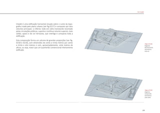 129
Citadel é uma edificação horizontal situada sobre o cume da topo-
grafia criada pelo plano urbano [ver fig.D217] e composto por dois
volumes principais: o inferior, todo em vidro translúcido recortado
pelas circulações públicas, suporta o contínuo volume superior, mais
sólido, opaco e de cor terracota, que interliga e compacta toda a
edificação.
Esta composição forma um volume de grandes proporções [ver fig.
D218 e D219], com dimensões de cento e trinta metros por cento
e trinta e oito metros e com, aproximadamente, vinte metros de
altura, ou seja, maior que um quarteirão convencional inteiramente
edificado.
|figura D218|
diagrama
decomposicão
volumetrica
vista sul
|figura D219|
diagrama
composicão
volumetrica
vista norte
De Citadel
 