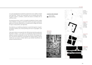 135
A rua de interligação da cidade fica exatamente sob o edifício Citadel
[ver fig.D234], sendo uma importante via de conexão leste oeste
do plano urbano e, também, o ponto de acesso e conexão com os
edifícios locais.
No pavimento térreo, junto à circulação de pedestres, foram criadas
leves inflexões ao longo no perímetro externo para gerar pequenas
galerias em pontos específicos ou, simplesmente, abrigos de acesso
às lojas e restaurantes [ver fig.D233].
Na cobertura, as residências dispostas no perímetro geram um gran-
de espaço coletivo com a forte presença do morro na paisagem [ver
fig.D232].
Este vazio interior corresponde à de 14% da área total da quadra [ver
fig.D229 e D230], o que pode ser considerado proporcionalmente
pequeno quando comparado ao lote. No entanto, este espaço pro-
duz uma enorme diferença na produção de espaço público, precisa
mente por sua escala e caráter aberto, que também beneficiam ao
próprio empreendimento.
projeção
pav. torre da
cobertura
esc 1:5.000
|figura D232|
projeção
3 pavimento
habitações
perimetrais
esc 1:5.000
|figura D233|
projeção
pav. térreo
esc 1:5.000
|figura D234|
projeção piso
subsolo
esc 1:5.000
|figura D231|
foto maquete
da proposta
urbana OMA
De Citadel
 