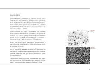 13
CÉLULA DA CIDADE
Podemos entender a cidade como um organismo vivo (Zita Rosane
Possamai, 2007 : p.2) composto por vários elementos e sistemas que
juntos formam o tecido urbano da cidade. Todos os seus componen-
tes em todas as regiões precisam estar completamente articulados
e integrados, para que o “corpo urbano” tenha uma vitalidade e um
funcionamento pleno e saudável.
A malha urbana de uma cidade é composta por: ruas articuladas
umas às outras, com transportes e circulações de veículos, cal-
çamentos com diversos fluxos de pedestres, praças ou espaços
públicos com uso e ocupação de pessoas, além de infraestruturas e
sistemas de energia e água que funcionem adequadamente.
Junto a estes, soma-se aquilo que podemos reconhecer como o
mais essencial, as células básicas e principais constituidoras do teci-
do urbano: as edificações.
São nos edifícios que se abrigam as pessoas para desfrutarem dos
mais diversos usos e atividades: habitacional, escritório, comercial,
industrial, educacional, lazer, além de outros programas de ativida-
des mais específicas.
Cada edifício ou elemento da cidade incorpora um ou mais progra-
mas que funciona de maneira específica, relacionando-se espacial-
mente e urbanisticamente de diferentes modos com a cidade.
|figura 001|
células
|figura 002|
malha urbana
 