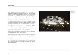 148
INTRODUÇÃO
Linked Hybrid é uma proposta de grande escala, que ocupa uma
quadra ampla e aberta de aproximadamente 230 x 300 metros e de-
finida por um conjunto edificado de 221.000m2. Suas características
estabelecem uma condição de adensamento elevado e de grande
diversidade de usos com: torres habitacionais, torre de hotel, salas
de cinemas, passarelas suspensas para lazer e entretenimento, tér-
reo comercial com lojas e cafés e uma escola infantil.
Este complexo experimenta um novo tipo de edificação, reconhe-
cível pelas tecnologias incorporadas e pelas articulações espaciais
inovadoras resultando em uma linguagem arquitetonica singular.
O Linked Hybrid – conhecido na China como Li Peak Modern MOMA
– é uma construção da iniciativa privada realizada na cidade de Bei-
jing pela incorporadora Modern Green Development Co., Ltd., que
buscava desenvolver um inovador produto imobiliário.
Para o seu desenvolvimento foi contratando o escritório de arquite-
tura norte americano Steven Holl Architects.
Foi permitida a proposição e a experimentação de conceitos arquite-
tônicos e urbanos inovadores para o contexto local, onde foi propos-
ta uma relação totalmente aberta do lote, integrando as edificações
com a cidade.
Conforme exposto pelo autor, foi proposto um novo tipo de ocupa-
ção do território para um novo tipo de comunidade [ver fig.D303,
fig.D304 e fig.D305].
|figura D302|
foto maquete
Linked Hybrid
 