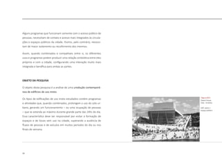 14
Alguns programas que funcionam somente com o acesso público de
pessoas, necessitam de contato e acesso mais integrados às circula-
ções e espaços públicos da cidade. Outros, pelo contrário, necessi-
tam de maior isolamento ou recolhimento dos mesmos.
Assim, quando combinados e compatíveis entre si, os diferentes
usos e programas podem produzir uma relação simbiótica entre eles
próprios e com a cidade, configurando uma interação muito mais
integrada e benéfica para ambas as partes.
OBJETO DA PESQUISA
O objeto desta pesquisa é a análise de uma produção contemporâ-
nea de edifícios de uso misto.
Os tipos de edificações de uso misto estudados contém programas
e atividades que, quando combinados, prolongam o uso do solo ur-
bano, gerando um funcionamento – ou uma ocupação de pessoas
– que se estenda ao máximo durante grande parte das 24hs do dia.
Essa característica deve ser responsável por evitar a formação de
espaços e de locais sem uso na cidade, superando a ausência de
fluxos de pessoas e de veículos em muitos períodos do dia ou nos
finais de semana.
|figura 003|
Opera House,
Oslo - Snoheta
edif. opera +
espaço público
 