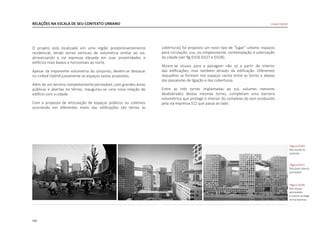 160
RELAÇÕES NA ESCALA DE SEU CONTEXTO URBANO
O projeto está localizado em uma região predominantemente
residencial, tendo torres verticais de volumetria similar ao sul,
atravessando a via expressa elevada em suas proximidades e
edifícios mais baixos e horizontais ao norte.
Apesar da imponente volumetria do conjunto, devem-se destacar
no Linked Hybrid justamente os espaços vazios propostos.
Além de um terreno completamente permeável, com grandes áreas
públicas e abertas no térreo, inaugurou-se uma nova relação do
edifício com a cidade.
Com a proposta de articulação de espaços públicos ou coletivos
ocorrendo em diferentes níveis das edificações (do térreo às
|figura D326|
foto escala no
contexto
|figura D327|
foto patio interno
permeável
|figura D328|
foto visuais
permeáveis
e volume protege
da via expressa
Linked Hybrid
coberturas) foi proposto um novo tipo de “lugar” urbano: espaços
para circulação, uso, ou simplesmente, contemplação e valorização
da cidade [ver fig.D326 D327 e D328].
Abrem-se visuais para a paisagem não só a partir do interior
das edificações, mas também através da edificação. Diferentes
requadros se formam nos espaços vazios entre as torres e abaixo
das passarelas de ligação e das coberturas.
Entre as três torres implantadas ao sul, volumes menores
desdobrados destas mesmas torres, completam uma barreira
volumétrica que protege o interior do complexo do som produzido
pela via expressa S12 que passa ao lado.
 
