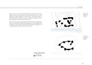 165
|figura D343|
projeção térreo
permeável
esc 1:5000
|figura D344|
projeção torres e
passarelas
esc 1:5000
Linked Hybrid
No térreo, nota-se uma ocupação dispersa dos volumes [ver fig.
D343], tendo um solo poroso, totalmente permeável e com uma
projeção da área edificável é ainda menor. Na porção oeste, o
Monte temático contendo a escola é também permeável, sendo
atravessado por um dos acessos de veículos.
Nos pavimentos superiores [ver fig.D344], verifica-se a projeção das
oito torres dispostas ao redor do grande pátio, de modo que balizem
e definam o este espaço central, enfatizado pela “amarração” da
circulação aérea e conectora de todas as torres.
 