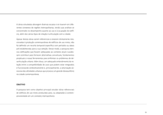 15
A obras estudadas abrangem diversas escalas e se inserem em dife-
rentes contextos de regiões metropolitanas, tendo suas análises se
concentrado no desempenho quanto ao uso e à ocupação do edifí-
cio, além dos vários tipos de relação e articulação com a cidade.
Apesar destas obras serem referenciais e estarem diretamente rela-
cionadas à produção contemporânea de edifícios de uso misto, não
foi definido um recorte temporal específico com períodos ou datas
pré-estabelecidas para a sua seleção. Desse modo, a pesquisa elen-
cou edificações que fossem adequadas ao contexto atual e pudes-
sem contribuir para fornecer alternativas conceituais, fundamentos
projetuais e novas ferramentas para enfrentar os problemas de de-
sarticulação urbana. Além disso, um adequado entendimento da re-
lação entre a compatibilidade de usos que podem estar integrados
e funcionando simbioticamente e, principalmente, a setorização ex-
cessiva das atividades urbanas que provoca um grande desequilíbrio
na cidade contemporânea.
OBJETIVO
A pesquisa tem como objetivo principal estudar obras referenciais
de edifícios de uso misto produzidas para, ou adaptadas á contem-
poraneidade em um contexto metropolitano.
 