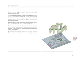 171
O nível térreo que abriga os acessos às torres, comércios e cafés,
tem uma circulação livre.
Os estacionamentos ascendem ao térreo através de dois vazios prin-
cipais: um ao lado da torre de habitação 4 e outro entre as torres 7
e 8. Complementando estes acessos, três circulações verticais ficam
dispostas nas extremidades do espelho d´água, demarcadas por três
volumes arredondados.
As circulações verticais das torres habitacionais são próprias e exclu-
sivas, ficando centralizadas em seus volumes construídos.
Para o acesso à passarela elevada é utilizada a mesma circulação
vertical do hotel. Todos as partes da passarela elevada são conecta-
das umas às outras, tendo um ou dois pavimentos articulados por
rampas ou elevadores.
As circulações verticais que se conectam com a passarela, nas torres
habitacionais 5 e 8, são independentes e separadas das habitações.
CIRCULAÇÃO E FLUXOS
|figura D360|
diagrama de
circulações
verticais
Linked Hybrid
T8
T7
T6
T5
T4
T3
T2 T1
 