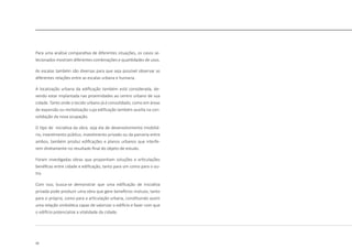 16
Para uma análise comparativa de diferentes situações, os casos se-
lecionados mostram diferentes combinações e quantidades de usos.
As escalas também são diversas para que seja possível observar as
diferentes relações entre as escalas urbana e humana.
A localização urbana da edificação também está considerada, de-
vendo estar implantada nas proximidades ao centro urbano de sua
cidade. Tanto onde o tecido urbano já é consolidado, como em áreas
de expansão ou revitalização cuja edificação também auxilia na con-
solidação da nova ocupação.
O tipo de iniciativa da obra, seja ela de desenvolvimento imobiliá-
rio, investimento público, investimento privado ou da parceria entre
ambos, também produz edificações e planos urbanos que interfe-
rem diretamente no resultado final do objeto de estudo.
Foram investigadas obras que proponham soluções e articulações
benéficas entre cidade e edificação, tanto para um como para o ou-
tro.
Com isso, busca-se demonstrar que uma edificação de iniciativa
privada pode produzir uma obra que gere benefícios mútuos, tanto
para si própria, como para a articulação urbana, constituindo assim
uma relação simbiótica capaz de valorizar o edifício e fazer com que
o edifício potencialize a vitalidade da cidade.
 