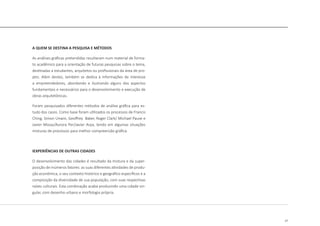 17
A QUEM SE DESTINA A PESQUISA E MÉTODOS
As análises gráficas pretendidas resultaram num material de forma-
to acadêmico para a orientação de futuras pesquisas sobre o tema,
destinadas a estudantes, arquitetos ou profissionais da área de pro-
jeto. Além destes, também se dedica à informações de interesse
a empreendedores, abordando e ilustrando alguns dos aspectos
fundamentais e necessários para o desenvolvimento e execução de
obras arquitetônicas.
Foram pesquisados diferentes métodos de análise gráfica para es-
tudo dos casos. Como base foram utilizados os processos de Francis
Ching, Simon Unwin, Geoffrey Baker, Roger Clark/ Michael Pause e
Javier Mozas/Aurora Per/Javier Arpa, tendo em algumas situações
misturas de processos para melhor compreensão gráfica.
IEXPERIÊNCIAS DE OUTRAS CIDADES
O desenvolvimento das cidades é resultado da mistura e da super-
posição de inúmeros fatores: as suas diferentes atividades de produ-
ção econômica, o seu contexto histórico e geográfico específicos e a
composição da diversidade de sua população, com suas respectivas
raízes culturais. Esta combinação acaba produzindo uma cidade sin-
gular, com desenho urbano e morfologia própria.
 