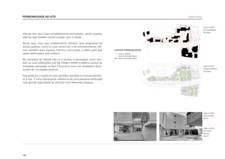 198
PERMEABILIDADE AO LOTE
Hillside tem seus lotes completamente permeáveis, sendo quadras
abertas que mantêm amplo contato com a cidade.
Neste caso, mais que simplesmente oferecer seus programas de
acesso público, como os usos comerciais e de entretenimento, ofe-
rece também seus espaços internos com praças e pátios para que
sejam desfrutados pelo público.
No complexo do Hillside não só o terreno é permeável, como tam-
bém as suas edificações [ver fig. D438 e D439].O edifício central do
complexo executado na fase II funciona como um verdadeiro distri-
buidor de circulações públicas.
Este pode ser cruzado em dois sentidos: paralela ou transversalmen-
te à rua. É uma interessante referência de uma pequena edificação
com grande capacidade de articular com diferentes espaços.
|figura D436|
permeabilidade
do slotes
|figura D437|
espaços públicos
principais
|figura D439|
foto patio
interno
fase III
|figura D438|
foto entrada
fase II
Hillside Terrace
 